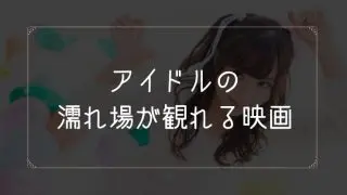 アイドルの濡れ場が観れる映画一覧