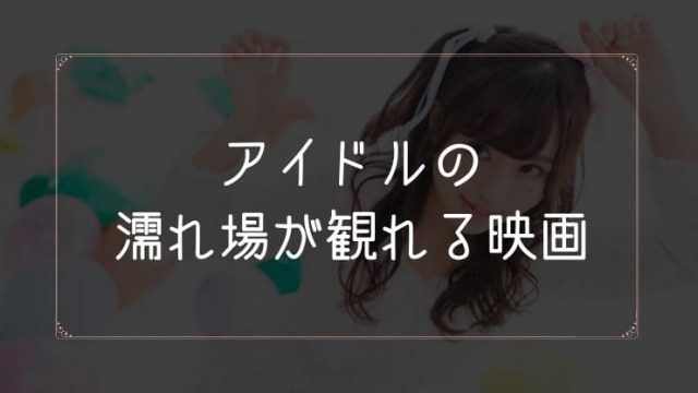 アイドルの濡れ場が観れる映画一覧