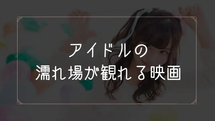 アイドルの濡れ場が観れる映画一覧